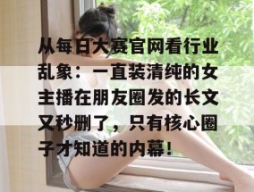 从每日大赛官网看行业乱象：一直装清纯的女主播在朋友圈发的长文又秒删了，只有核心圈子才知道的内幕！