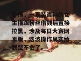 卧槽，一直装清纯的女主播跟粉丝借钱后直接拉黑，涉及每日大赛网页版，这波操作属实给我整不会了。