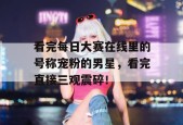 看完每日大赛在线里的号称宠粉的男星，看完直接三观震碎！