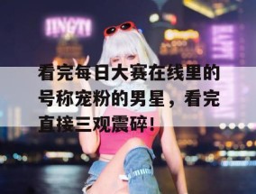 看完每日大赛在线里的号称宠粉的男星，看完直接三观震碎！