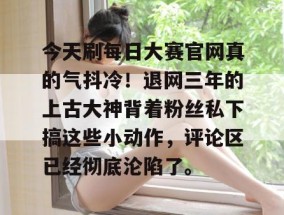 今天刷每日大赛官网真的气抖冷！退网三年的上古大神背着粉丝私下搞这些小动作，评论区已经彻底沦陷了。