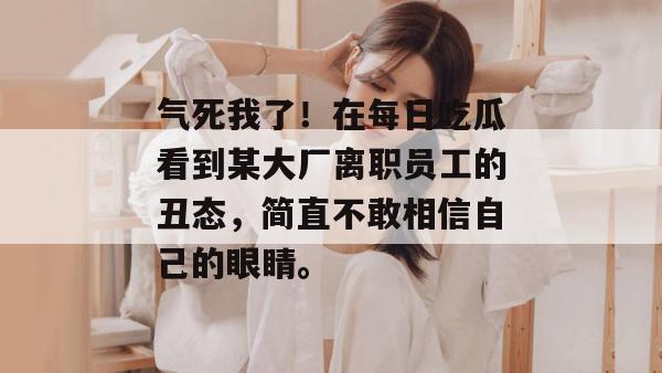 气死我了!在每日吃瓜看到某大厂离职员工的丑态,简直不敢相信自己的眼睛。 第1张 气死我了!在每日吃瓜看到某大厂离职员工的丑态,简直不敢相信自己的眼睛。 第1张