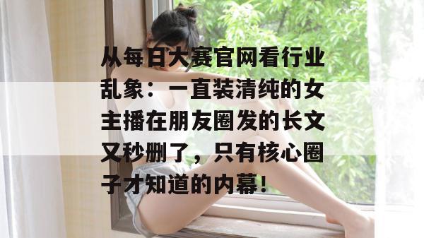 从每日大赛官网看行业乱象：一直装清纯的女主播在朋友圈发的长文又秒删了，只有核心圈子才知道的内幕！  第1张