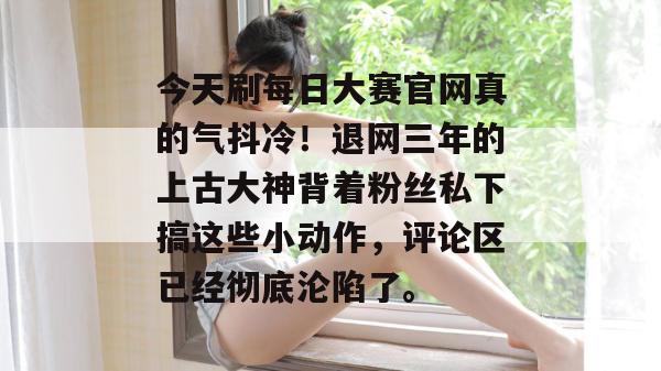 今天刷每日大赛官网真的气抖冷！退网三年的上古大神背着粉丝私下搞这些小动作，评论区已经彻底沦陷了。  第1张