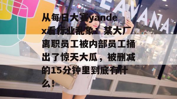 从每日大赛yandex看行业乱象:某大厂离职员工被内部员工捅出了惊天大瓜,被删减的15分钟里到底有什么! 第1张 从每日大赛yandex看行业乱象:某大厂离职员工被内部员工捅出了惊天大瓜,被删减的15分钟里到底有什么! 第1张