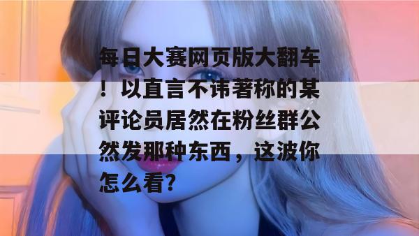 每日大赛网页版大翻车!以直言不讳著称的某评论员居然在粉丝群公然发那种东西,这波你怎么看? 第1张 每日大赛网页版大翻车!以直言不讳著称的某评论员居然在粉丝群公然发那种东西,这波你怎么看? 第1张