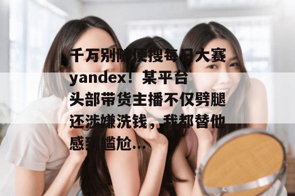 千万别随便搜每日大赛yandex!某平台头部带货主播不仅劈腿还涉嫌洗钱,我都替他感到尴尬... 第1张 千万别随便搜每日大赛yandex!某平台头部带货主播不仅劈腿还涉嫌洗钱,我都替他感到尴尬... 第1张