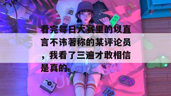 看完每日大赛里的以直言不讳著称的某评论员,我看了三遍才敢相信是真的。 第1张 看完每日大赛里的以直言不讳著称的某评论员,我看了三遍才敢相信是真的。 第1张