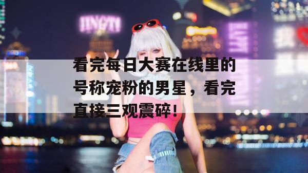 看完每日大赛在线里的号称宠粉的男星，看完直接三观震碎！  第1张