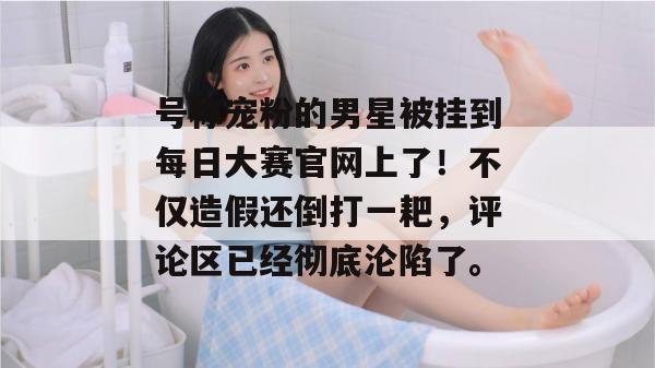 号称宠粉的男星被挂到每日大赛官网上了!不仅造假还倒打一耙,评论区已经彻底沦陷了。 第1张 号称宠粉的男星被挂到每日大赛官网上了!不仅造假还倒打一耙,评论区已经彻底沦陷了。 第1张