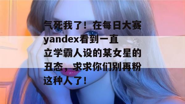 气死我了！在每日大赛yandex看到一直立学霸人设的某女星的丑态，求求你们别再粉这种人了！  第1张