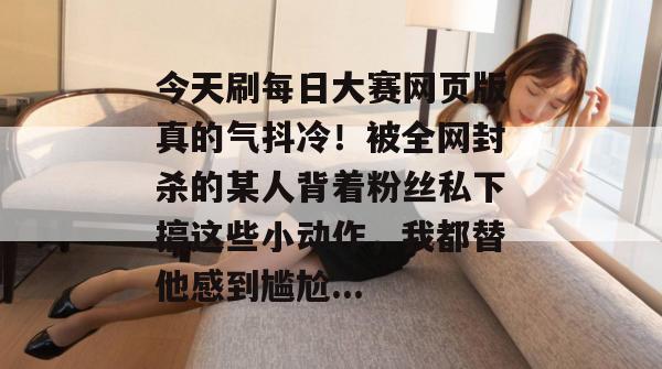 今天刷每日大赛网页版真的气抖冷!被全网封杀的某人背着粉丝私下搞这些小动作,我都替他感到尴尬... 第1张 今天刷每日大赛网页版真的气抖冷!被全网封杀的某人背着粉丝私下搞这些小动作,我都替他感到尴尬... 第1张