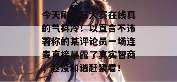 今天刷每日大赛在线真的气抖冷！以直言不讳著称的某评论员一场连麦直接暴露了真实智商，趁没和谐赶紧看！  第1张